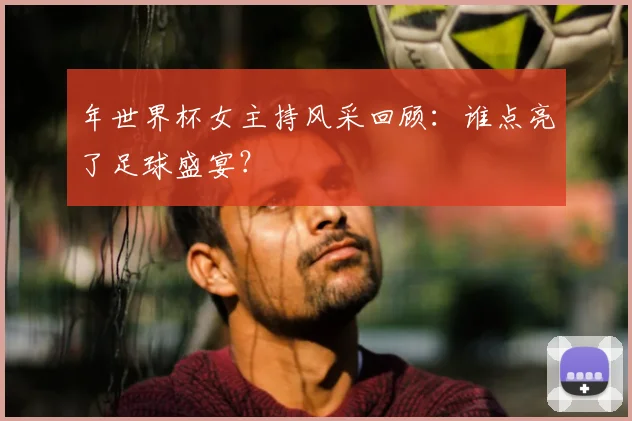 年世界杯女主持风采回顾：谁点亮了足球盛宴？