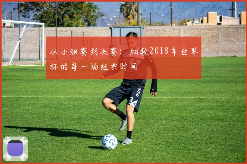 从小组赛到决赛：细数2018年世界杯的每一场经典时间