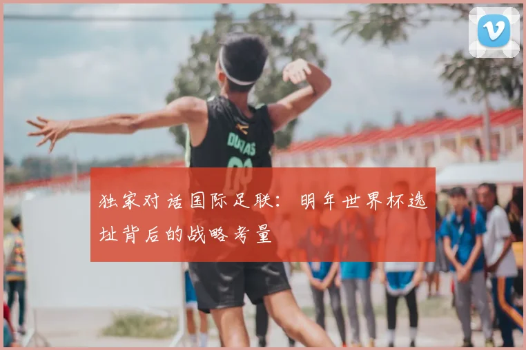 独家对话国际足联：明年世界杯选址背后的战略考量