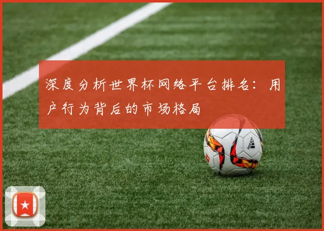 深度分析世界杯网络平台排名：用户行为背后的市场格局