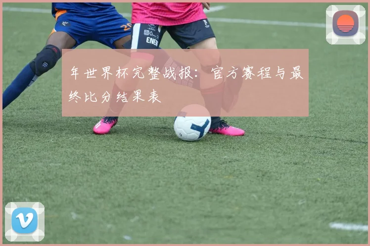年世界杯完整战报：官方赛程与最终比分结果表