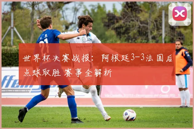 世界杯决赛战报:阿根廷3-3法国后点球取胜 赛事全解析
