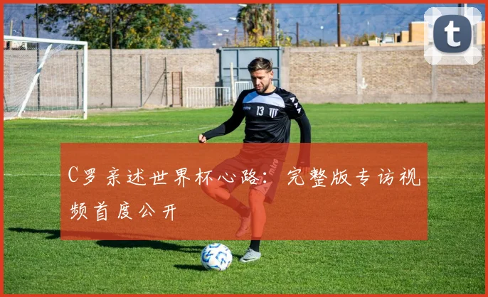 C罗亲述世界杯心路：完整版专访视频首度公开