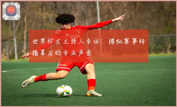 世界杯女主持人专访：揭秘赛事转播幕后的专业声音