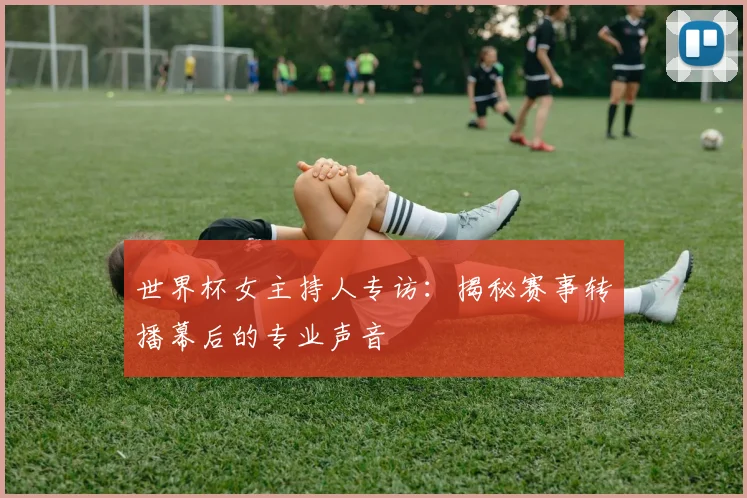 世界杯女主持人专访：揭秘赛事转播幕后的专业声音