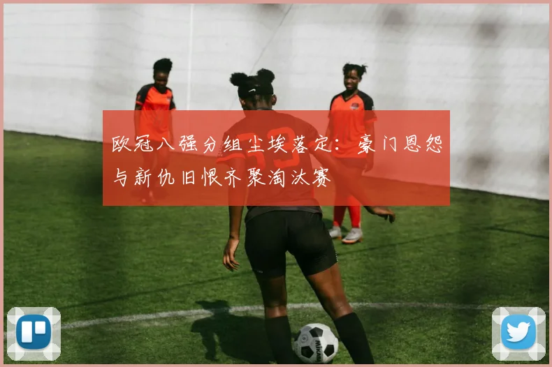 欧冠八强分组尘埃落定：豪门恩怨与新仇旧恨齐聚淘汰赛