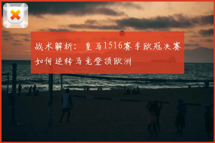 战术解析：皇马1516赛季欧冠决赛如何逆转马竞登顶欧洲