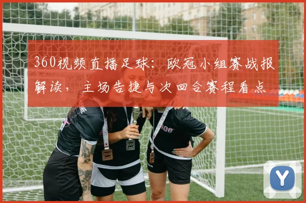 360视频直播足球：欧冠小组赛战报解读，主场告捷与次回合赛程看点