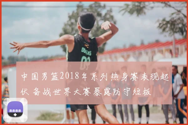 中国男篮2018年系列热身赛表现起伏 备战世界大赛暴露防守短板