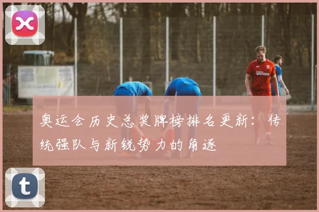 奥运会历史总奖牌榜排名更新：传统强队与新锐势力的角逐