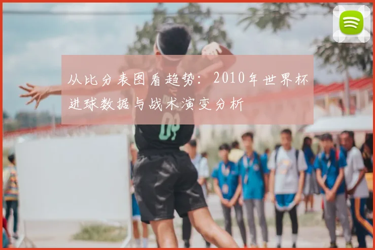 从比分表图看趋势：2010年世界杯进球数据与战术演变分析