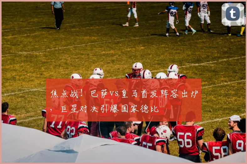 焦点战！巴萨vs皇马首发阵容出炉，巨星对决引爆国家德比