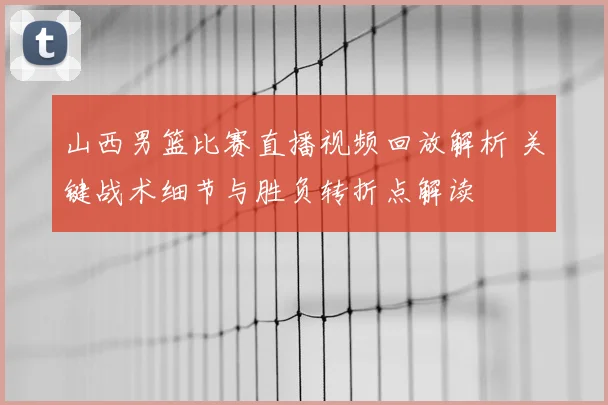 山西男篮比赛直播视频回放解析 关键战术细节与胜负转折点解读