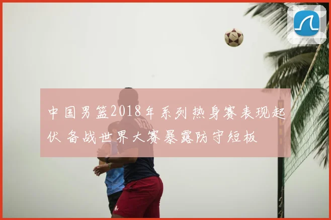 中国男篮2018年系列热身赛表现起伏 备战世界大赛暴露防守短板