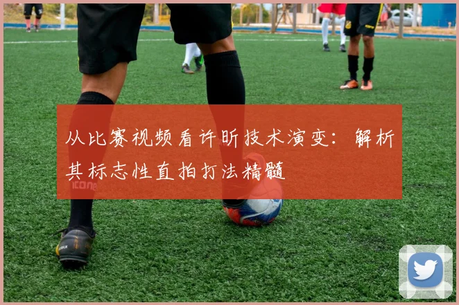 从比赛视频看许昕技术演变：解析其标志性直拍打法精髓