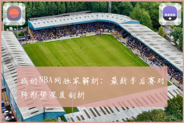 我的NBA网独家解析：最新季后赛对阵形势深度剖析